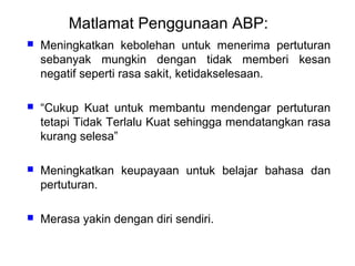Matlamat Penggunaan ABP:


Meningkatkan kebolehan untuk menerima pertuturan
sebanyak mungkin dengan tidak memberi kesan
negatif seperti rasa sakit, ketidakselesaan.



“Cukup Kuat untuk membantu mendengar pertuturan
tetapi Tidak Terlalu Kuat sehingga mendatangkan rasa
kurang selesa”



Meningkatkan keupayaan untuk belajar bahasa dan
pertuturan.



Merasa yakin dengan diri sendiri.

 