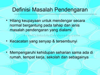 Definisi Masalah Pendengaran
• Hilang keupayaan untuk mendengar secara
normal bergantung pada tahap dan jenis
masalah pendengaran yang dialami
• Kecacatan yang senyap & tersembunyi
• Mempengaruhi kehidupan seharian sama ada di
rumah, tempat kerja, sekolah dan sebagainya

 
