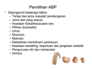 Pemilihan ABP
• Dipengaruhi beberapa faktor.
– Tahap dan jenis masalah pendengaran.
– Jenis alat yang sesuai.
– Keadaan fizikal/kecacatan lain.
– Pilihan (kosmetik).
– Umur.
– Ekonomi.
– Motivasi
– Kebolehan memahami pertuturan
– Keadaan sekeliling, keperluan dan jangkaan realistik
– Pengurusan diri dan manipulasi
– tinnitus

 