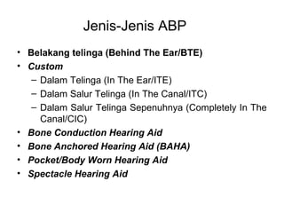 Jenis-Jenis ABP
• Belakang telinga (Behind The Ear/BTE)
• Custom
– Dalam Telinga (In The Ear/ITE)
– Dalam Salur Telinga (In The Canal/ITC)
– Dalam Salur Telinga Sepenuhnya (Completely In The
Canal/CIC)
• Bone Conduction Hearing Aid
• Bone Anchored Hearing Aid (BAHA)
• Pocket/Body Worn Hearing Aid
• Spectacle Hearing Aid

 