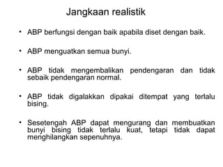 Jangkaan realistik
• ABP berfungsi dengan baik apabila diset dengan baik.
• ABP menguatkan semua bunyi.
• ABP tidak mengembalikan pendengaran dan tidak
sebaik pendengaran normal.
• ABP tidak digalakkan dipakai ditempat yang terlalu
bising.
• Sesetengah ABP dapat mengurang dan membuatkan
bunyi bising tidak terlalu kuat, tetapi tidak dapat
menghilangkan sepenuhnya.

 