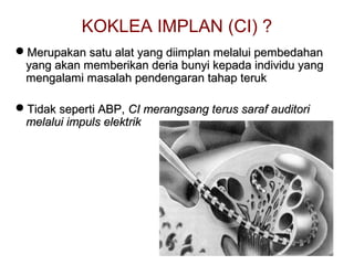KOKLEA IMPLAN (CI) ?
Merupakan satu alat yang diimplan melalui pembedahan
yang akan memberikan deria bunyi kepada individu yang
mengalami masalah pendengaran tahap teruk
Tidak seperti ABP, CI merangsang terus saraf auditori
melalui impuls elektrik

 