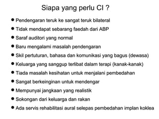 Siapa yang perlu CI ?
Pendengaran teruk ke sangat teruk bilateral
Tidak mendapat sebarang faedah dari ABP
Saraf auditori yang normal
Baru mengalami masalah pendengaran
Skil pertuturan, bahasa dan komunikasi yang bagus (dewasa)
Keluarga yang sanggup terlibat dalam terapi (kanak-kanak)
Tiada masalah kesihatan untuk menjalani pembedahan
Sangat berkeinginan untuk mendengar
Mempunyai jangkaan yang realistik
Sokongan dari keluarga dan rakan
Ada servis rehabilitasi aural selepas pembedahan implan koklea

 