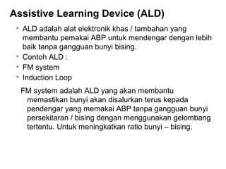 Assistive Learning Device (ALD)






ALD adalah alat elektronik khas / tambahan yang
membantu pemakai ABP untuk mendengar dengan lebih
baik tanpa gangguan bunyi bising.
Contoh ALD :
FM system
Induction Loop
FM system adalah ALD yang akan membantu
memastikan bunyi akan disalurkan terus kepada
pendengar yang memakai ABP tanpa gangguan bunyi
persekitaran / bising dengan menggunakan gelombang
tertentu. Untuk meningkatkan ratio bunyi – bising.

 
