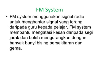 FM System
• FM system menggunakan signal radio
untuk menghantar signal yang terang
daripada guru kepada pelajar. FM system
membantu mengatasi kesan daripada segi
jarak dan boleh mengurangkan dengan
banyak bunyi bising persekitaran dan
gema.

 