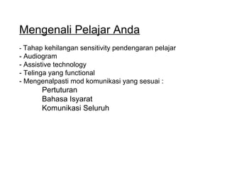 Mengenali Pelajar Anda
- Tahap kehilangan sensitivity pendengaran pelajar

- Audiogram
- Assistive technology
- Telinga yang functional
- Mengenalpasti mod komunikasi yang sesuai :

Pertuturan
Bahasa Isyarat
Komunikasi Seluruh

 