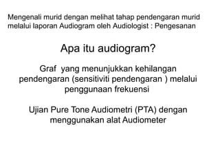 Mengenali murid dengan melihat tahap pendengaran murid
melalui laporan Audiogram oleh Audiologist : Pengesanan

Apa itu audiogram?
Graf yang menunjukkan kehilangan
pendengaran (sensitiviti pendengaran ) melalui
penggunaan frekuensi
Ujian Pure Tone Audiometri (PTA) dengan
menggunakan alat Audiometer

 