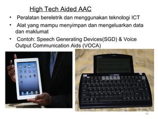 High Tech Aided AAC
•
•

Peralatan bereletrik dan menggunakan teknologi ICT
Alat yang mampu menyimpan dan mengeluarkan data
dan maklumat
• Contoh: Speech Generating Devices(SGD) & Voice
Output Communication Aids (VOCA)

42

 