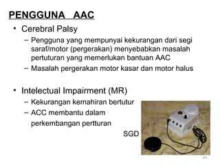 PENGGUNA AAC
• Cerebral Palsy
– Pengguna yang mempunyai kekurangan dari segi
saraf/motor (pergerakan) menyebabkan masalah
pertuturan yang memerlukan bantuan AAC
– Masalah pergerakan motor kasar dan motor halus

• Intelectual Impairment (MR)
– Kekurangan kemahiran bertutur
– ACC membantu dalam
perkembangan pertturan
SGD
43

 