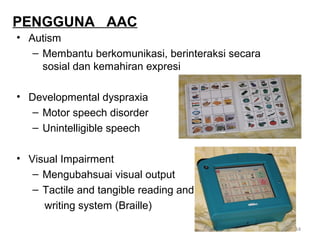 PENGGUNA AAC
• Autism
– Membantu berkomunikasi, berinteraksi secara
sosial dan kemahiran expresi
• Developmental dyspraxia
– Motor speech disorder
– Unintelligible speech
• Visual Impairment
– Mengubahsuai visual output
– Tactile and tangible reading and
writing system (Braille)
44

 