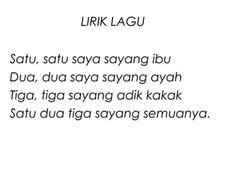 LIRIK LAGU
Satu, satu saya sayang ibu
Dua, dua saya sayang ayah
Tiga, tiga sayang adik kakak
Satu dua tiga sayang semuanya.

 