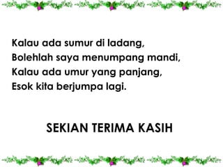 Kalau ada sumur di ladang,
Bolehlah saya menumpang mandi,
Kalau ada umur yang panjang,
Esok kita berjumpa lagi.

SEKIAN TERIMA KASIH

 
