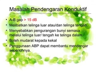 Masalah Pendengaran Konduktif
• A-B gap > 15 dB
• Melibatkan telinga luar atau/dan telinga tengah.
• Menyebabkan pengurangan bunyi semasa
melalui telinga luar/ tengah ke telinga dalam.
• Boleh mudarat kepada kekal
• Penggunaan ABP dapat membantu mendengar
sepenuhnya.

 