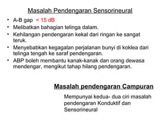 Masalah Pendengaran Sensorineural
• A-B gap < 15 dB
• Melibatkan bahagian telinga dalam.
• Kehilangan pendengaran kekal dari ringan ke sangat
teruk.
• Menyebabkan kegagalan perjalanan bunyi di koklea dari
telinga tengah ke saraf pendengaran.
• ABP boleh membantu kanak-kanak dan orang dewasa
mendengar, mengikut tahap hilang pendengaran.

Masalah pendengaran Campuran
Mempunyai kedua- dua ciri masalah
pendengaran Konduktif dan
Sensorineural

 