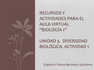RECURSOS Y
ACTIVIDADES PARA EL
AULA VIRTUAL
“BIOLOGÍA 1”

UNIDAD 3. DIVERSIDAD
BIOLÓGICA. ACTIVIDAD 1


 Elaboró: Diana Bermejo Quintana
 