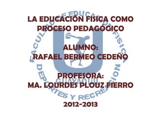 LA EDUCACIÓN FISICA COMO
  PROCESO PEDAGÓGICO

        ALUMNO:
 RAFAEL BERMEO CEDEÑO

       PROFESORA:
MA. LOURDES PLOUZ FIERRO

        2012-2013
 