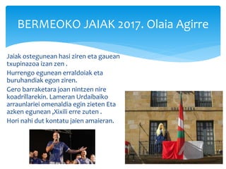 Jaiak ostegunean hasi ziren eta gauean
txupinazoa izan zen .
Hurrengo egunean erraldoiak eta
buruhandiak egon ziren.
Gero barraketara joan nintzen nire
koadrillarekin. Lameran Urdaibaiko
arraunlariei omenaldia egin zieten Eta
azken egunean ,Xixili erre zuten .
Hori nahi dut kontatu jaien amaieran.
BERMEOKO JAIAK 2017. Olaia Agirre
 