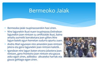  Bermeoko jaiak txupinazoarekin hasi ziren.
 Nire lagunekin ikusi nuen txupinazoa.Ostiralean
lagunekin joan nintzen su artifizialak ikusi, baina
amaitu aurretik barraketara joan giñen.Nire
lagun batek egun horretan sudurra apurtu zuen.
 Andra Mari egunean nire amarekin joan nintzen
jatera eta gero lagunekin joan nintzen kaletik .
 Igandean nire lagun baten etxera jolastera joan
nintzen, gero frontoira joan nintzen eta gauza
asko egon ziren, adibidez: altxateko harriak eta
gauza gehiago egon ziren.
Bermeoko Jaiak
 