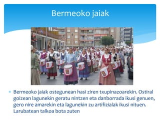  Bermeoko jaiak ostegunean hasi ziren txupinazoarekin. Ostiral
goizean lagunekin geratu nintzen eta danborrada ikusi genuen,
gero nire amarekin eta lagunekin zu artifizialak ikusi nituen.
Larubatean talkoa bota zuten
Bermeoko jaiak
 