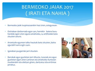  Bermeoko jaiak txupinazoarekin hasi ziren, ostegunean.
 Ostiralean danborrada egon zen, horrekin batera buru-
handiak egon ziren eguna amaitzeko, su artifizialak bota
zituzten zerura.
 Arrantzale egunean talko hautsak bota zituzten, baina
eguraldi txarra egin zuen.
 Igandean puzgarriak jarri zituzten.
 Barrakak egun guztietan jarri dituzte, txosnak ere egun
guztietan egon ziren Lameran eta amaitzeko iluntzean
musikarekin eta alaitzen ginen, dantzatuz eta erritmoa
jarraituz.
BERMEOKO JAIAK 2017
( IRATI ETA NAHIA )
 