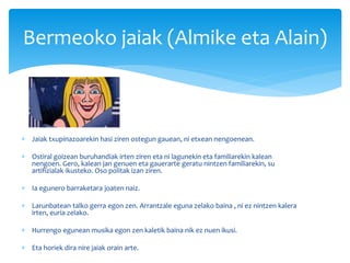  Jaiak txupinazoarekin hasi ziren ostegun gauean, ni etxean nengoenean.
 Ostiral goizean buruhandiak irten ziren eta ni lagunekin eta familiarekin kalean
nengoen. Gero, kalean jan genuen eta gauerarte geratu nintzen familiarekin, su
artifizialak ikusteko. Oso politak izan ziren.
 Ia egunero barraketara joaten naiz.
 Larunbatean talko gerra egon zen. Arrantzale eguna zelako baina , ni ez nintzen kalera
irten, euria zelako.
 Hurrengo egunean musika egon zen kaletik baina nik ez nuen ikusi.
 Eta horiek dira nire jaiak orain arte.
Bermeoko jaiak (Almike eta Alain)
 