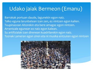 Udako jaiak Bermeon (Emanu)
Barrakak portuan daude, lagunekin egon naiz.
Talko eguna larunbatean izan zen, ez nintzen egon kalien.
Txupinazoan Aitorekin eta bere amagaz egon nintzen.
Arrantzale egunean ez naiz egon kalean.
Su artifizialak izan direnean kuadrilarekin egon naiz.
Toznak Lameran egon ziren eta ni musika entzuten egon nintzen
 