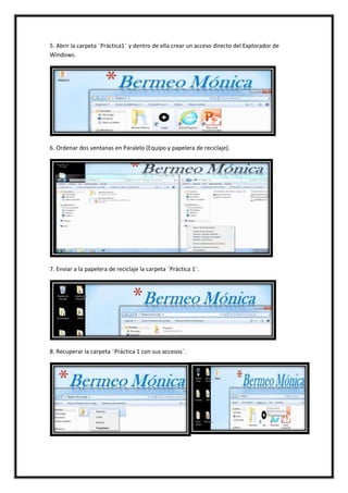 5. Abrir la carpeta ¨Práctica1¨ y dentro de ella crear un acceso directo del Explorador de
Windows.

6. Ordenar dos ventanas en Paralelo (Equipo y papelera de reciclaje).

7. Enviar a la papelera de reciclaje la carpeta ¨Práctica 1¨.

8. Recuperar la carpeta ¨Práctica 1 con sus accesos¨.

 