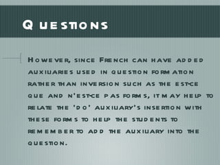 Questions However, since French can have added auxiliaries used in question formation rather than inversion such as the est-ce que and n’est-ce pas forms, it may help to relate the ‘do’ auxiliary’s insertion with these forms to help the students to remember to add the auxiliary into the question. 