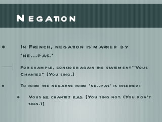 Negation In French, negation is marked by ‘ne...pas.’ For example, consider again the statement “Vous Chantez” [You sing.] To form the negative form ‘ne..pas’ is inserted: Vous  ne  chantez  pas . [You sing not. (You don’t sing.)] 