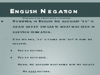 English Negation However, in English the auxiliary ‘do’ is again added similar to what was seen in question formation. Only this time, ‘do’ is paired with ‘not’ to form the negative. You do not sing. You do not dance. Again, the auxiliary must agree with the subject: He  does  not sing. (Formation in the present simple is considered here.) 