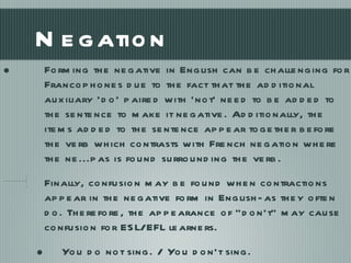 Negation Forming the negative in English can be challenging for Francophones due to the fact that the additional auxiliary ‘do’ paired with ‘not’ need to be added to the sentence to make it negative. Additionally, the items added to the sentence appear together before the verb which contrasts with French negation where the ne...pas is found surrounding the verb.  Finally, confusion may be found when contractions appear in the negative form in English- as they often do. Therefore, the appearance of “don’t” may cause confusion for ESL/EFL learners.  You do not sing. / You don’t sing. 