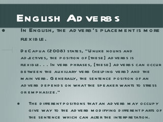 English Adverbs In English, the adverb’s placement is more flexible. DeCapua (2008) states, “Unlike nouns and adjectives, the position of [these] adverbs is flexible. . . In verb phrases, [these] adverbs can occur between the auxiliary verb (helping verb) and the main verb. Generally, the sentence position of an adverb depends on what the speaker wants to stress or emphasize.” The different positions that an adverb may occupy give way to the adverb modifying different parts of the sentence which can alter the interpretation. 