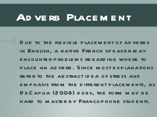 Adverb Placement Due to the flexible placement of adverbs in English, a native French speaker may encounter problems regarding where to place an adverb. Since most explanations refer to the abstract idea of stress and emphasis from the different placements, as DeCapua (2008) does, the form may be hard to master by Francophone students. 