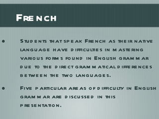French Students that speak French as their native language have difficulties in mastering various forms found in English grammar due to the direct grammatical differences between the two languages.  Five particular areas of difficulty in English grammar are discussed in this presentation. 