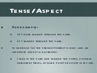 Tense/Aspect For example: a) I have walked through the park. b) I walked through the park. In sentence (a) the present perfect is used and an indefinite aspect is expressed. I was in the park and walked the paths, possibly numerous times, at some point or points in my life. 