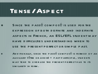 Tense/Aspect Since the passé composé is used for the expression of both definite and indefinite aspects in French, an ESL/EFL student may have difficulties understanding when to use the present perfect or simple past. Additionally, since the passé composé is formed by an auxiliary (être or avoir) + past participle, students may tend to over use the present perfect due to its similarity in form. 