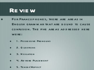 Review For Francophones, there are areas in English grammar that are bound to cause confusion. The five areas addressed here were: 1. Possessive Pronouns 2. Questions 3. Negation 4. Adverb Placement 5. Tense/Aspect 