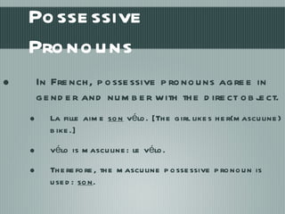 Possessive Pronouns In French, possessive pronouns agree in gender and number with the direct object.  La fille aime  son  vélo. [The girl likes her(masculine) bike.] vélo is masculine: le vélo.  Therefore, the masculine possessive pronoun is used:  son . 