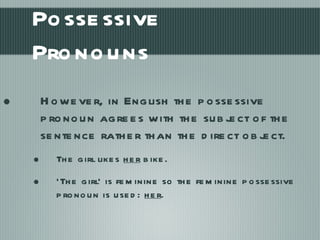Possessive Pronouns However, in English the possessive pronoun agrees with the subject of the sentence rather than the direct object. The girl likes  her  bike. ‘ The girl’ is feminine so the feminine possessive pronoun is used:  her .  