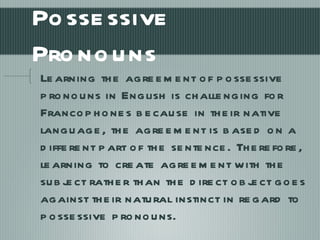 Learning the agreement of possessive pronouns in English is challenging for Francophones because in their native language, the agreement is based on a different part of the sentence. Therefore, learning to create agreement with the subject rather than the direct object goes against their natural instinct in regard to possessive pronouns.  Possessive Pronouns 