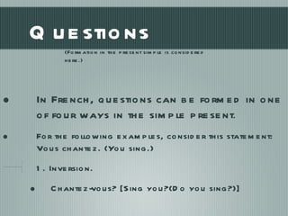 Questions In French, questions can be formed in one of four ways in the simple present . For the following examples, consider this statement: Vous chantez. (You sing.) 1. Inversion. Chantez-vous? [Sing you?(Do you sing?)] (Formation in the present simple is considered here.) 