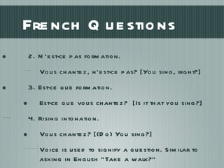 French Questions 2. N’est-ce pas formation. Vous chantez, n’est-ce pas? [You sing, right?] 3. Est-ce que formation. Est-ce que vous chantez?  [Is it that you sing?] 4. Rising intonation. Vous chantez? [(Do) You sing?]  Voice is used to signify a question. Similar to asking in English “Take a walk?” 