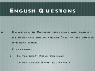 English Questions However, in English questions are formed by inserting the auxiliary ‘do’ in the simple present tense. For example: Do you sing?  (From: You sing.) Do you dance? (From: You dance.) 