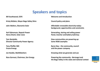 Speakers and topics
Bill Southwood, CEFE Welcome and introduction
Kristy McBain, Mayor Bega Valley Shire Council policy and plans
John Walters, Ekonomix Solar Affordable renewable electricity today:
background, opportunities and constraints
Karl Edmonson, Reposit Power Generating, storing and selling power
Harry Chami, Solar Juice Panel, invertor and battery bulk-buy
Tom Nockolds, How communities are powering up:
Director Community Power Agency Some NSW examples
Tony Pfeiffer MD Byron Bay – the community, council
Enova Energy and the power company
Jon Keeble, WattWatchers Knowing what we generate and use
Ross Garnaut, Chairman, Zen Energy Powering the community - Bermagui and
the Bega Valley in the state and national context
 
