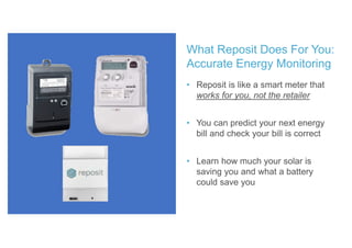 • Reposit is like a smart meter that
works for you, not the retailer
• You can predict your next energy
bill and check your bill is correct
• Learn how much your solar is
saving you and what a battery
could save you
What Reposit Does For You:
Accurate Energy Monitoring
 