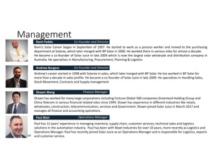 Management
Confidential
Rami’s Solar Career began in September of 1997. He started to work as a process worker and moved to the purchasing
department at Solarex, which later merged with BP Solar in 2000. He worked there in various roles for almost a decade.
He became a co-founder of Solar Juice in late 2009 which is now the largest solar wholesale and distribution company in
Australia. He specialises in Manufacturing, Procurement, Planning & Logistics
Rami Fedda
Andrew’s career started in 1998 with Solarex in sales, which later merged with BP Solar. He too worked in BP Solar for
more than a decade in sales profile. He became a co-founder of Solar Juice in late 2009. He specialises in Handling Sales,
Stock Movement, Contracts and Supply management
Andrew Burgess
Shawn has worked for many large corporations including Fortune Global 500 companies Greenland Holding Group and
China Telecom in various financial related roles since 1999. Shawn has experience in different industries like retails,
wholesales, construction, telecommunication, services and Government. Shawn joined Solar Juice in March 2017 and
manages all finance and accounting operations.
Shawn Wang
Paul has 12 years’ experience in managing inventory; supply chain; customer services; technical sales and logistics
solutions in the automation industry. Paul has been with Rexel Industries for over 10 years, more recently as Logistics and
Operations Manager. Paul has recently joined Solar Juice as an Operations Manager and is responsible for Logistics, exports
and customer service.
Paul Blair
Co-Founder and Director
Co-Founder and Director
Finance Manager
Operations Manager
 