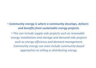 • Community energy is where a community develops, delivers
and benefits from sustainable energy projects.
• This can include supply-side projects such as renewable
energy installations and storage and demand-side projects
such as energy efficiency and demand management.
Community energy can even include community-based
approaches to selling or distributing energy.
 