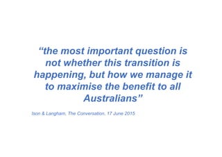 “the most important question is
not whether this transition is
happening, but how we manage it
to maximise the benefit to all
Australians”
Ison & Langham, The Conversation, 17 June 2015
 