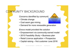 COMMUNITY BACKGROUNDCOMMUNITY BACKGROUNDCOMMUNITY BACKGROUNDCOMMUNITY BACKGROUND
Concerns identified by community
• Climate change
• Coal seam gas mining
• Demand for more renewable generation
Enova model provided the solution
• Empowerment via community-owned model
• 2015 Feasibility Study > Business plan
• Retail Licence application + Prospectus
• Capital raising – first customer June 2016
Enova Community Energy Ltd Tony Pfeiffer Jul 2017 enovaenergy.com.au
 