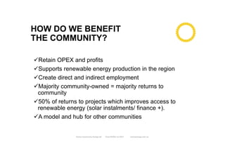HOW DO WE BENEFIT
THE COMMUNITY?
Retain OPEX and profits
Supports renewable energy production in the region
Create direct and indirect employment
Majority community-owned = majority returns to
community
50% of returns to projects which improves access to
renewable energy (solar instalments/ finance +).
A model and hub for other communities
Enova Community Energy Ltd Tony Pfeiffer Jul 2017 enovaenergy.com.au
 